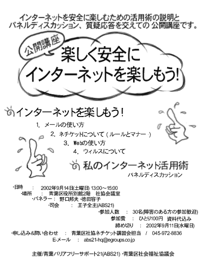 ���J�u���u�y�������S�ɃC���^�[�l�b�g���y�������v�̂��m�点�ł��B��b���w��ŁA���M�������āA�y���݂������̂ł��B
ABS21����͕K�C�Ł`���I�C���^�[�l�b�g���y�������S�ɍs�����߂̊��p�p���A�摜�����ƃp�l���f�B�X�J�b�V�����A���^�������܂����ĕ�����₷���w��ł��������܂��B
�P�j�C���^�[�l�b�g���y������
�@�P�D���[���̎g����
�@�Q�D�l�`�P�b�g�i�C���^�[�l�b�g���p�̃��[�����}�i�[�j�ɂ���
�@�R�DWeb�̎g����
�@�S�D�E�B���X�ɂ���
�Q�j���̃C���^�[�l�b�g���p�p
�@�@�p�l���f�B�X�J�b�V����
�E�����F�@2002�N9��14���i�y�j13:00-15:00
�E�ꏊ�F�@�t������ʊ�2�K�@�Ћ���c��
�E�p�l���[�F ����M�v�E���c�e�q
�E�i��F�@���q�S��iABS21)
�E�Q���Ґl���F30��
�E�\���݁����⍇���F�d�b�@045-972-8836�@�t��Ћ��l�`�P�b�g�u�K��S��
�@�@�@�@�@�@�@�@�@�@�@�܂��́AE���[���F�@abs21-hq@egroups.co.jp
�E�Q����F�@�ЂƂ�100�~�@�����㍞��
�E���ߐ؂�F�@2002�N9��11���i���j
��Á@�t�o���A�t���[�T�|�[�g�Q�P�iABS21)�A�t��Љ�����c��