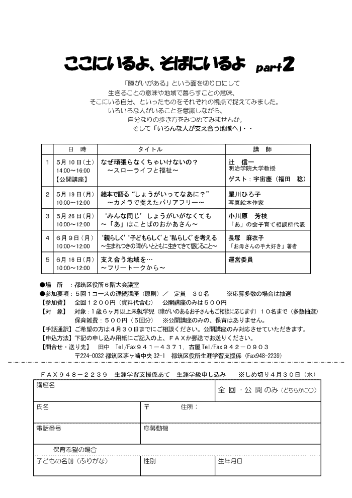 �����ɂ����A���΂ɂ���悐�������Q
�u�Ⴊ��������v�Ƃ����ʂ�؂���ɂ��Đ����邱�Ƃ̈Ӗ���n��ŕ�炷���Ƃ̈Ӗ��A�����ɂ��鎩���A�Ƃ��������̂����ꂼ��̎��_�ő����Ă݂܂����B���낢��Ȑl�����邱�Ƃ��ӎ����Ȃ���A�����Ȃ�̕��������݂߂Ă݂܂��񂩁B�����āu�����Ȑl���x�������n��ցv�E�E
5��10���i�y�j14:00�`16:00�y���J�u���z�Ȃ��撣��Ȃ����Ⴂ���Ȃ��́H
�u�X���[���C�t�ƕ����v�ҁ@�M��i�����w�@��w�����j
�T��19���i���j10:00�`12:00�@�G�{�Ō��g���傤�������ĂȂ��ɁH�h
�u�J�����ő������o���A�t���[�v����Ђ�q�i�ʐ^�G�{��Ɓj
�T��26���i���j10:00�`12:00�e�݂�ȓ����f���傤�������Ȃ��Ă�
�u���v�͂��Ƃ΂̂���������@���쌴�@�F�}�u���v�̉�q��đ��k����\
�U���X���i���j10:00�`12:00�e�e�炵���f�e�q�ǂ��炵���f�Ɓe���炵���f���l����
�u���܂���̏Ⴊ���ƂƂ��ɐ����Ă��Ċ����邱�Ɓv���ˁ@���ߎq�u���ꂳ��̎��D���v����
�U��16���i���j10:00�`12:00�@�x�������n����c�u�t���[�g�[�N����v�^�c�ψ�

��@���@�F�s�}������U�K���c��
�Q���v���F�T��P�R�[�X�̘A���u���i�����j�^�@����@�R�O���@�@�@�����命���̏ꍇ�͒��I
�y�Q����z�@�S��P�Q�O�O�~�i������܂ށj�@���J�u���݂̂͂T�O�O�~�@�@�@�@�@�@�@�@�y�΁@�ہz�@�ΏہF1�΂U�����ȏ㖢�A�w��
�ۈ�G��F�T�O�O�~�i�T�񕪁j�@�����J�u���݂̂́A�ۈ�͂���܂���B
�y��b�ʖ�z����]�̕��͂S���R�O���܂łɂ����k���������B���J�u���̂�
�y�\�����@�z���L�̐\�����ݗp���ɂ��L���̏�A�e�`�w���X���ł����肭�������B
�y�⍇���E�����z�@�c���@Tel/Fax�X�S�P�|�S�R�V�P�C�É�Tel/Fax�X�S�Q�|�O�X�O�R
��224-0032�s�}�抝���蒆��32-1�@�s�}��������U�w�K�x���W�iFax948-2239�j
�@�e�`�w�X�S�W�|�Q�Q�R�X�@���U�w�K�x���W���ā@���U�w���\������
�@�@�����ߐ؂�S���R�O���i���j
